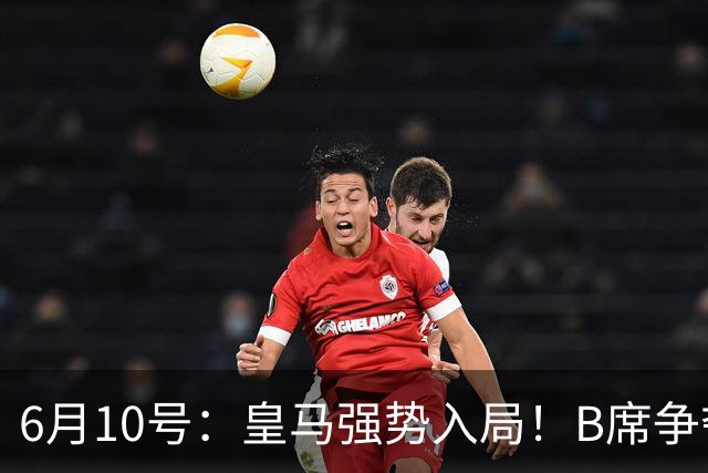 6月10号：皇马强势入局！B席争夺战再生变数，西甲三雄激烈角逐